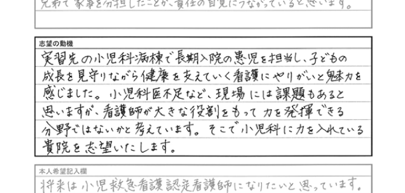 志望動機：実習先の小児科病棟で長期入院の患児を担当し、子どもの成長を見守りながら健康を支えていく看護にやりがいと魅力を感じました。小児科医不足など、現場には課題があると思いますが、看護師が大きな役割をもって力を発揮できる分野ではないかと考えています。そこで小児科に力を入れている貴院を志望いたします。